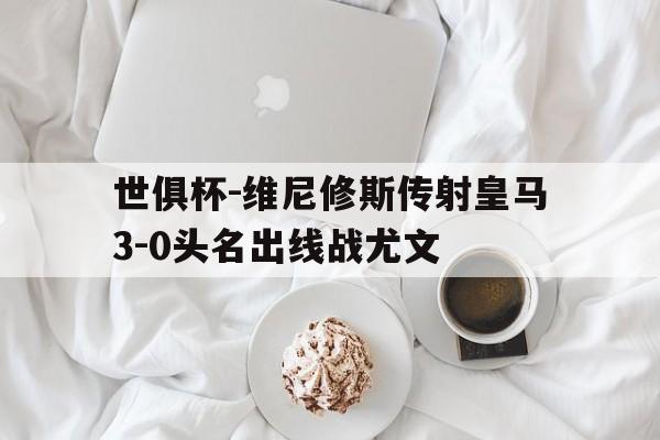 世俱杯-维尼修斯传射皇马3-0头名出线战尤文的简单介绍